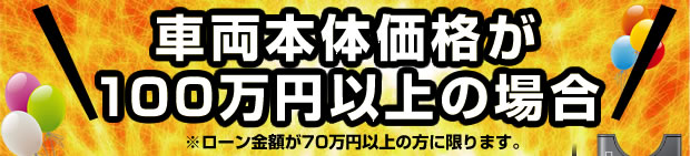 車両本体価格が100万円以上の場合※ローン金額が70万円以上の方に限ります。