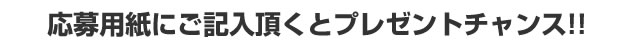 応募用紙にご記入頂くとプレゼントチャンス!!